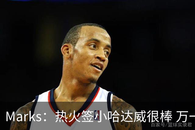 Marks：热火签小哈达威很棒 万一詹姆斯说给我600万我想回迈阿密